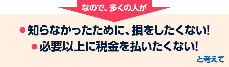 だから、多くの人が「知らなかったために、損をしたくない!」「必要以上に税金を払いたくない!」と考えて