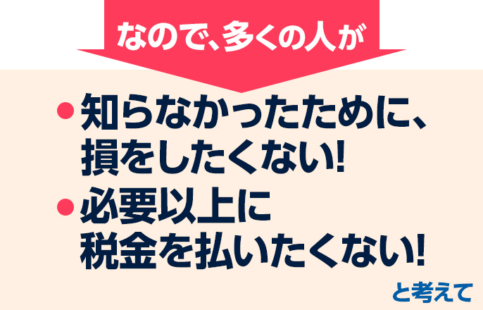 だから、多くの人が「知らなかったために、損をしたくない!」「必要以上に税金を払いたくない!」と考えて